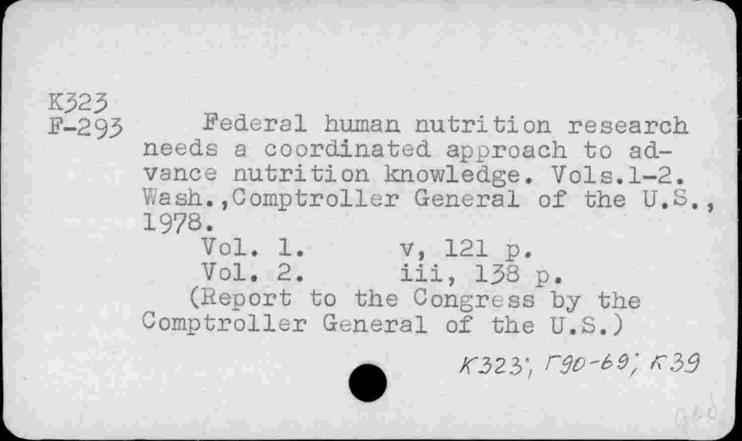 ﻿F-293 Federal human nutrition research needs a coordinated approach to advance nutrition knowledge. Vols.1-2. Wash.»Comptroller General of the U.S., 1978.
Vol. 1.	v, 121 p.
Vol. 2.	iii, 138 p.
(Report to the Congress by the Comptroller General of the U.S.)
/f323",	r?39